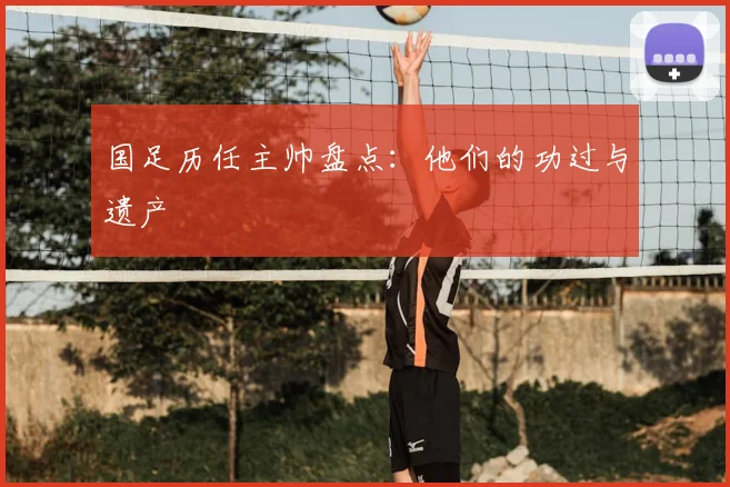 国足历任主帅盘点:他们的功过与遗产
