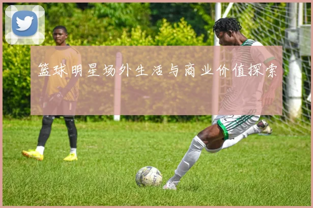 篮球明星场外生活与商业价值探索