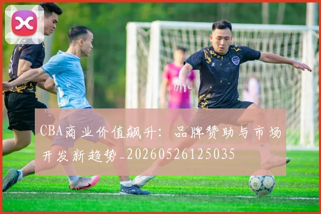 CBA商业价值飙升：品牌赞助与市场开发新趋势_20260526125035