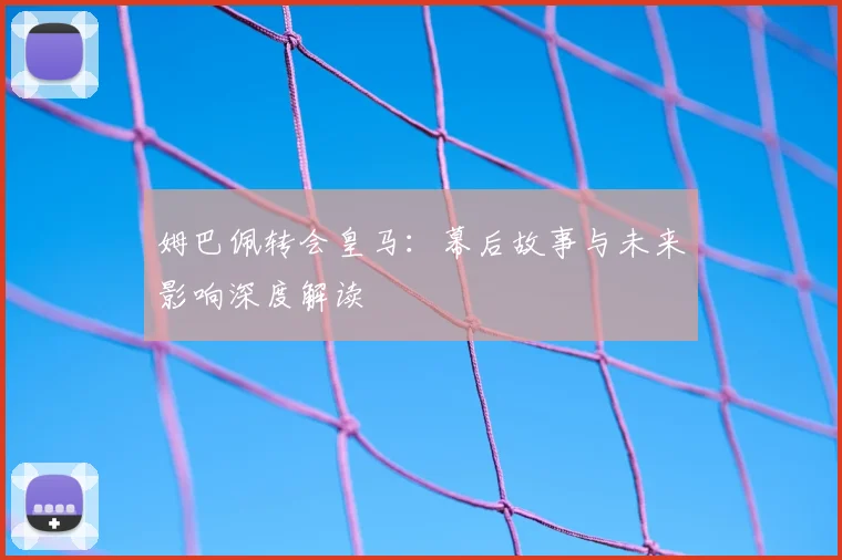 姆巴佩转会皇马：幕后故事与未来影响深度解读