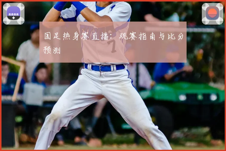 国足热身赛直播：观赛指南与比分预测