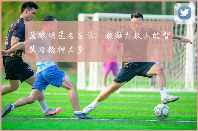 篮球明星名言录：激励无数人的智慧与精神力量