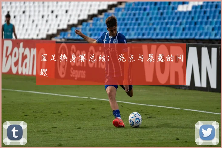国足热身赛总结：亮点与暴露的问题