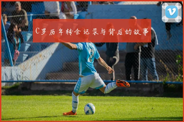 C罗历年转会记录与背后的故事