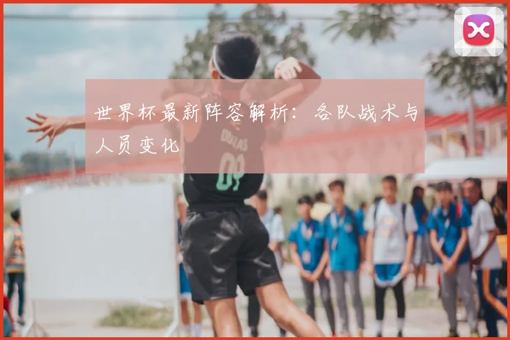 世界杯最新阵容解析：各队战术与人员变化