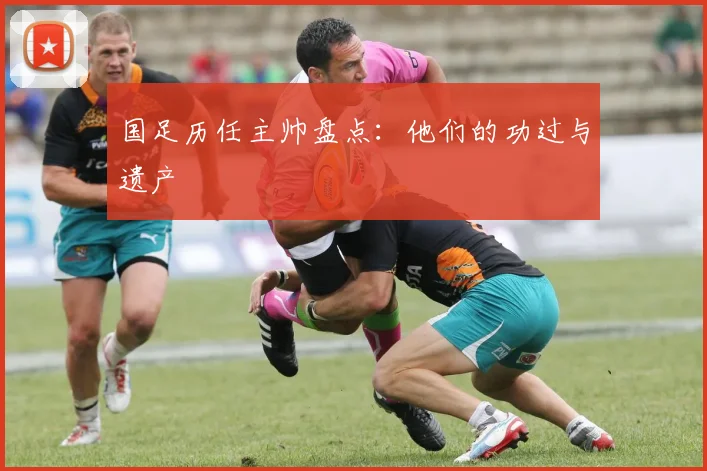 国足历任主帅盘点:他们的功过与遗产