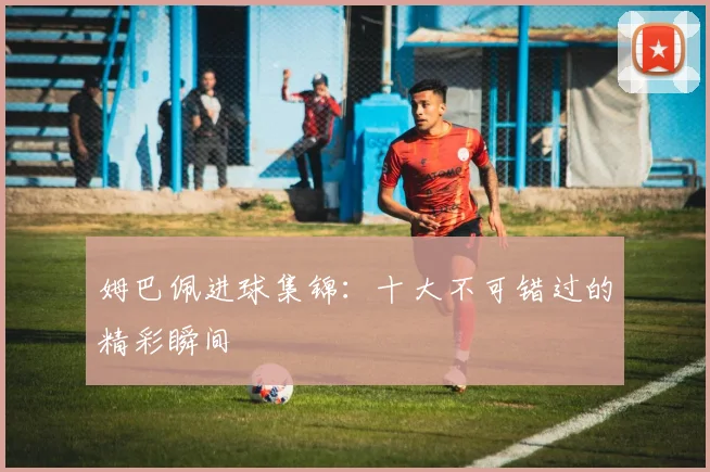 姆巴佩进球集锦：十大不可错过的精彩瞬间