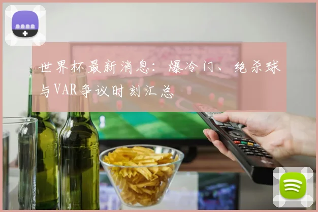 世界杯最新消息：爆冷门、绝杀球与VAR争议时刻汇总