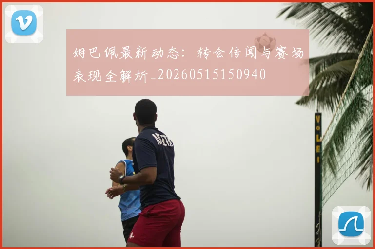 姆巴佩最新动态：转会传闻与赛场表现全解析_20260515150940